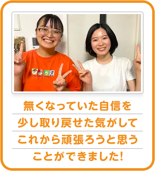 無くなっていた自信を少し取り戻せた気がしてこれから頑張ろうと思うことができました!